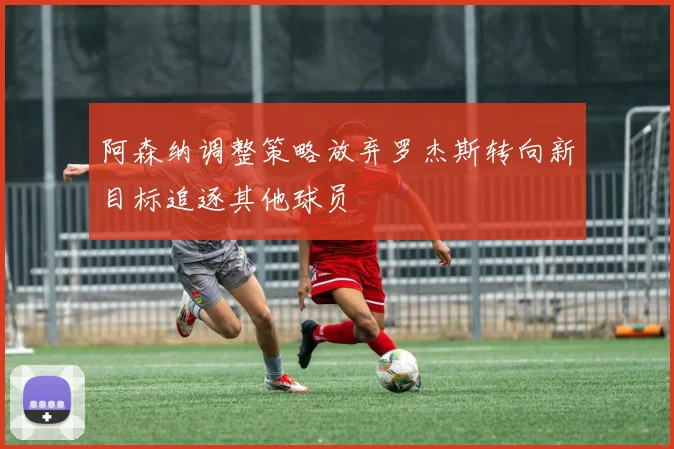 阿森纳调整策略放弃罗杰斯转向新目标追逐其他球员