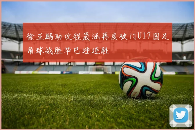 徐正鹏助攻程晟涵再度破门U17国足角球战胜毕巴迎连胜