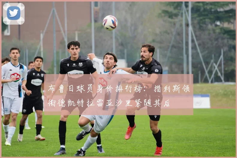 布鲁日球员身价排行榜：措利斯领衔德凯特拉雷亚沙里紧随其后