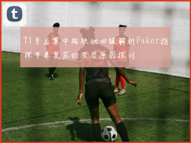T1季后赛中路联动回暖解析Faker指挥节奏复苏的深层原因探讨