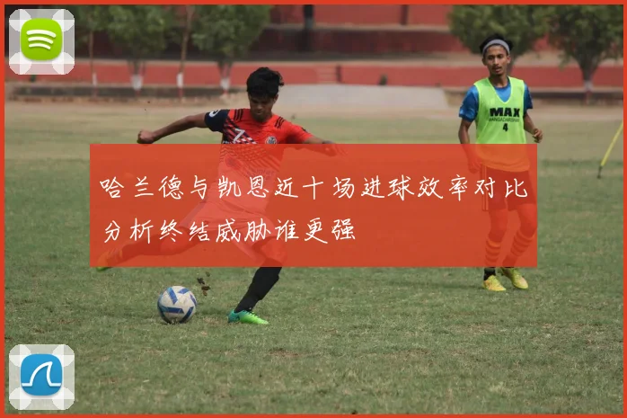 哈兰德与凯恩近十场进球效率对比分析终结威胁谁更强