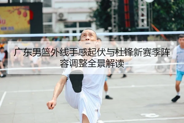 广东男篮外线手感起伏与杜锋新赛季阵容调整全景解读